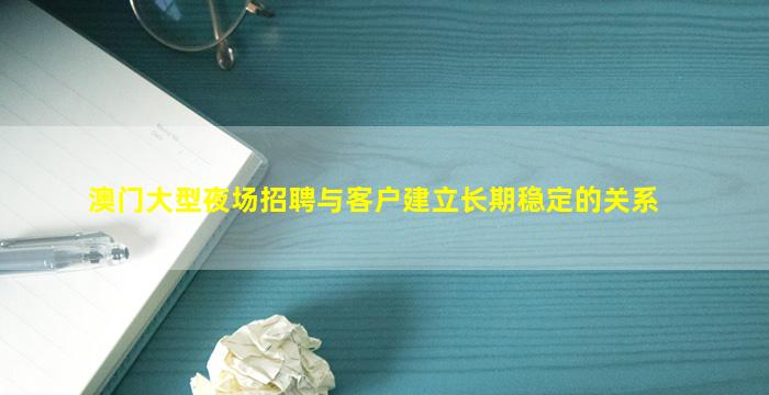 澳门大型夜场招聘与客户建立长期稳定的关系